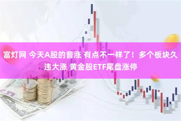 富灯网 今天A股的普涨 有点不一样了！多个板块久违大涨 黄金股ETF尾盘涨停
