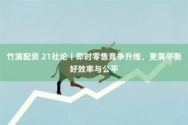 竹演配资 21社论丨即时零售竞争升维，更需平衡好效率与公平