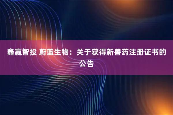 鑫赢智投 蔚蓝生物：关于获得新兽药注册证书的公告