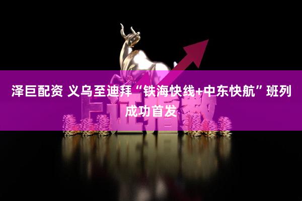 泽巨配资 义乌至迪拜“铁海快线+中东快航”班列成功首发