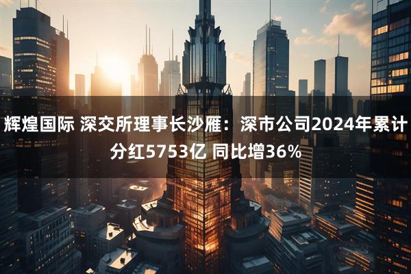 辉煌国际 深交所理事长沙雁：深市公司2024年累计分红5753亿 同比增36%