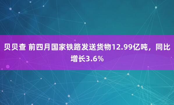 贝贝查 前四月国家铁路发送货物12.99亿吨，同比增长3.6%