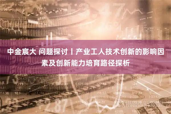 中金宸大 问题探讨丨产业工人技术创新的影响因素及创新能力培育路径探析
