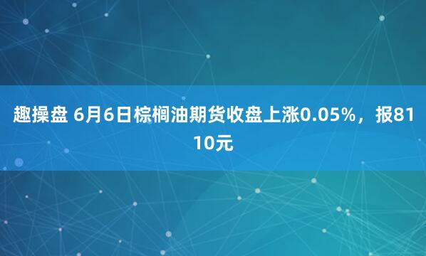 趣操盘 6月6日棕榈油期货收盘上涨0.05%，报8110元