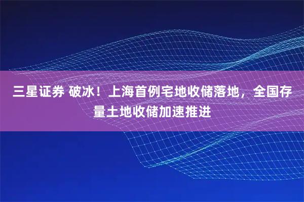 三星证券 破冰！上海首例宅地收储落地，全国存量土地收储加速推进