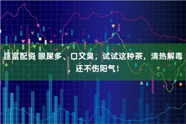 巨富配资 眼屎多、口又臭，试试这种茶，清热解毒，还不伤阳气！