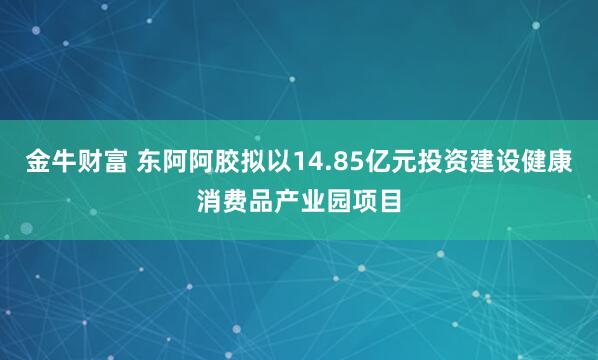 金牛财富 东阿阿胶拟以14.85亿元投资建设健康消费品产业园项目