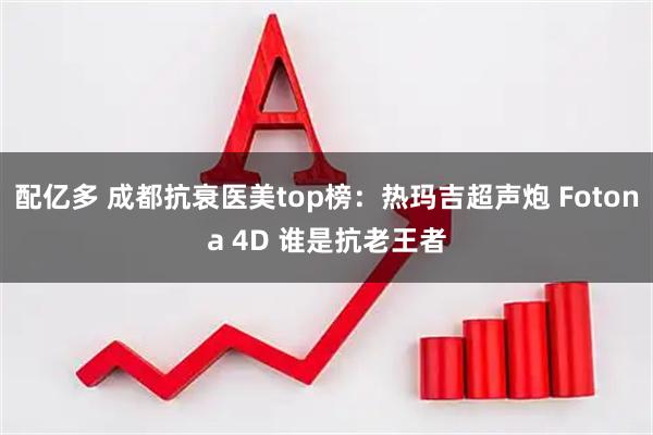 配亿多 成都抗衰医美top榜：热玛吉超声炮 Fotona 4D 谁是抗老王者