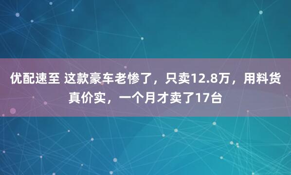 优配速至 这款豪车老惨了，只卖12.8万，用料货真价实，一个月才卖了17台