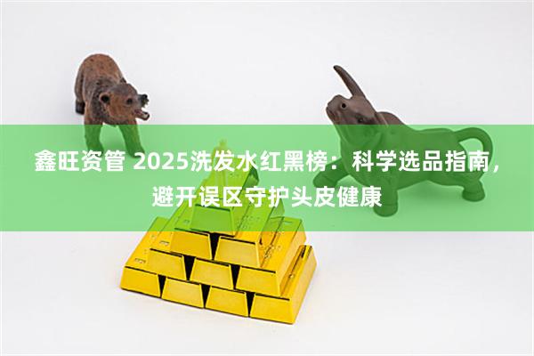 鑫旺资管 2025洗发水红黑榜：科学选品指南，避开误区守护头皮健康