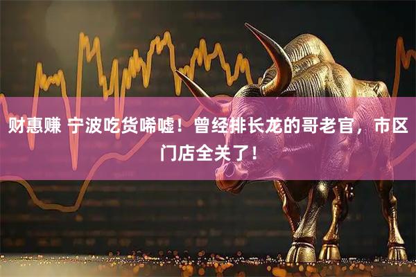 财惠赚 宁波吃货唏嘘！曾经排长龙的哥老官，市区门店全关了！