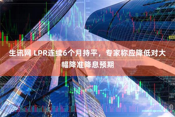 生讯网 LPR连续6个月持平，专家称应降低对大幅降准降息预期