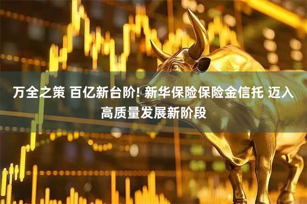 万全之策 百亿新台阶! 新华保险保险金信托 迈入高质量发展新阶段