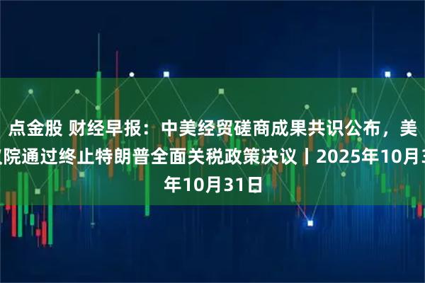 点金股 财经早报：中美经贸磋商成果共识公布，美参议院通过终止特朗普全面关税政策决议丨2025年10月31日