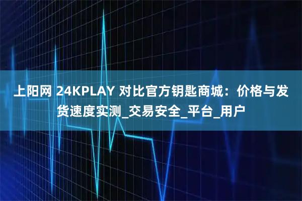 上阳网 24KPLAY 对比官方钥匙商城：价格与发货速度实测_交易安全_平台_用户